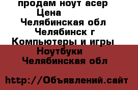 продам ноут асер › Цена ­ 7 000 - Челябинская обл., Челябинск г. Компьютеры и игры » Ноутбуки   . Челябинская обл.